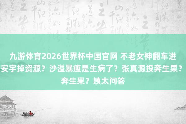 九游体育2026世界杯中国官网 不老女神翻车进去了？王安宇掉资源？沙溢暴瘦是生病了？张真源投奔生果？姨太问答