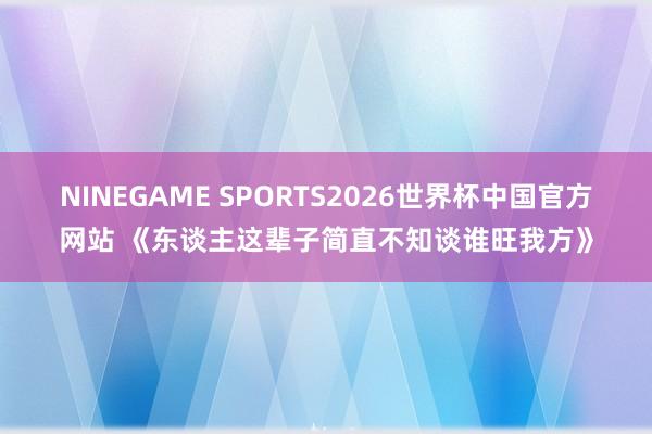 NINEGAME SPORTS2026世界杯中国官方网站 《东谈主这辈子简直不知谈谁旺我方》