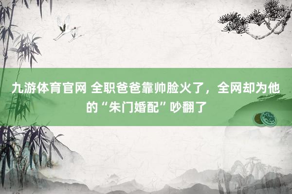 九游体育官网 全职爸爸靠帅脸火了，全网却为他的“朱门婚配”吵翻了