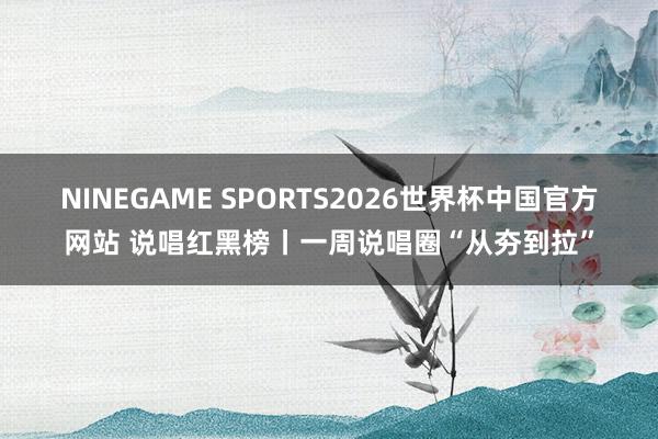 NINEGAME SPORTS2026世界杯中国官方网站 说唱红黑榜丨一周说唱圈“从夯到拉”