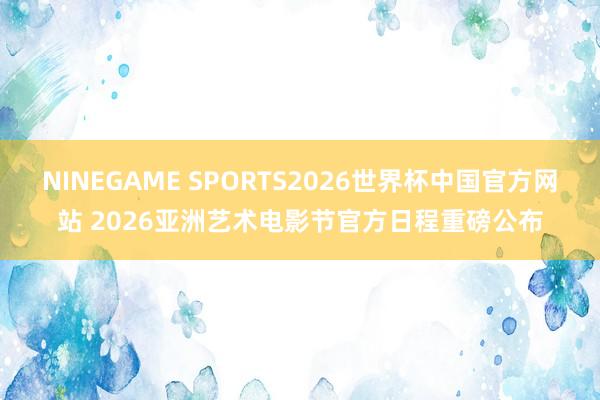 NINEGAME SPORTS2026世界杯中国官方网站 2026亚洲艺术电影节官方日程重磅公布