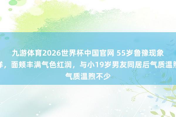 九游体育2026世界杯中国官网 55岁鲁豫现象大变样，面颊丰满气色红润，与小19岁男友同居后气质温煦不少