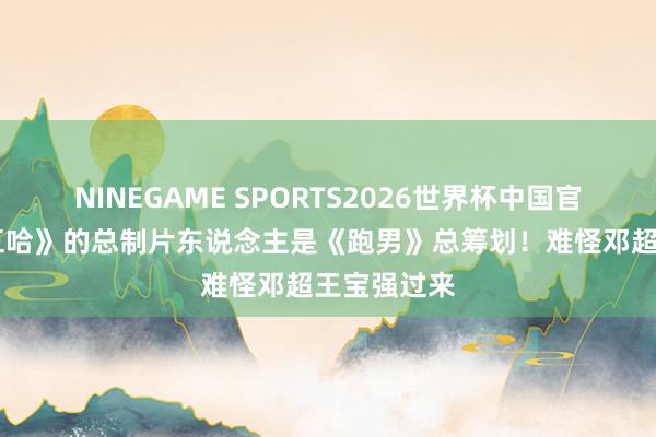 NINEGAME SPORTS2026世界杯中国官方网站 《五哈》的总制片东说念主是《跑男》总筹划！难怪邓超王宝强过来