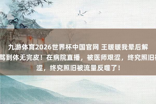 九游体育2026世界杯中国官网 王暖暖我晕后解约生效，却被骂到体无完皮！在病院直播，被医师艰涩，终究照旧被流量反噬了！