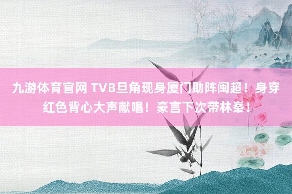 九游体育官网 TVB旦角现身厦门助阵闽超！身穿红色背心大声献唱！豪言下次带林峯！