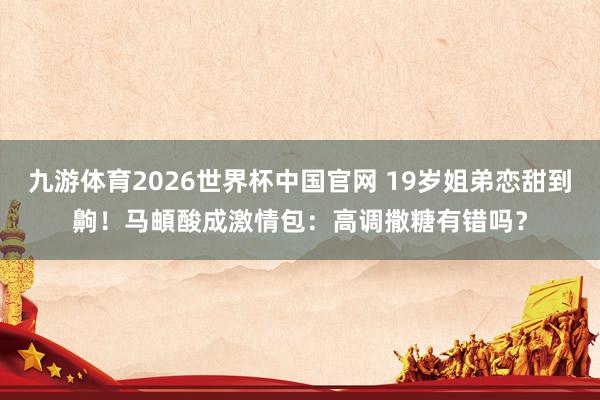 九游体育2026世界杯中国官网 19岁姐弟恋甜到齁！马頔酸成激情包：高调撒糖有错吗？