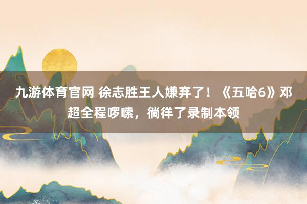 九游体育官网 徐志胜王人嫌弃了!《五哈6》邓超全程啰嗦,徜徉了录制本领