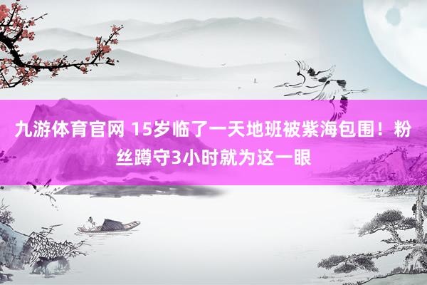 九游体育官网 15岁临了一天地班被紫海包围！粉丝蹲守3小时就为这一眼