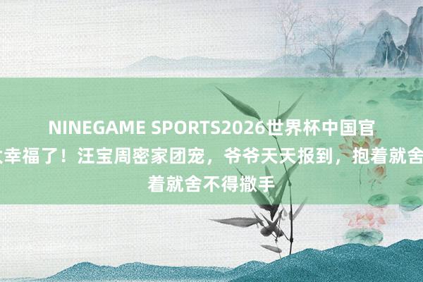 NINEGAME SPORTS2026世界杯中国官方网站 太幸福了！汪宝周密家团宠，爷爷天天报到，抱着就舍不得撒手