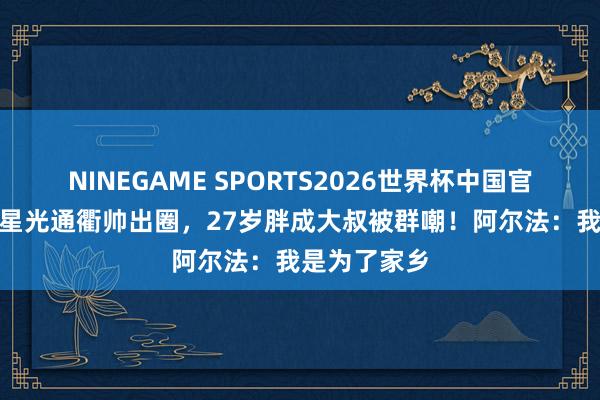NINEGAME SPORTS2026世界杯中国官方网站 5岁星光通衢帅出圈,27岁胖成大叔被群嘲!阿尔法:我是为了家乡