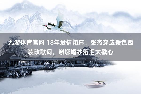 九游体育官网 18年爱情闭环！张杰穿应援色西装改歌词，谢娜婚纱落泪太戳心