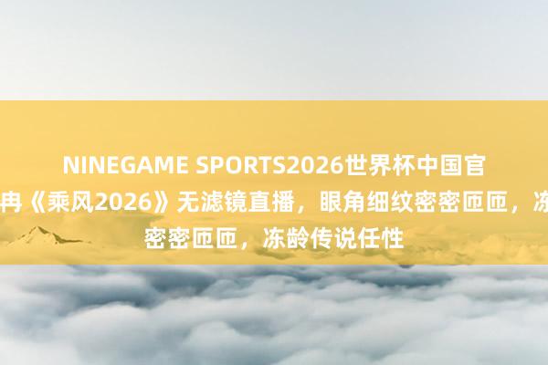 NINEGAME SPORTS2026世界杯中国官方网站 李小冉《乘风2026》无滤镜直播，眼角细纹密密匝匝，冻龄传说任性