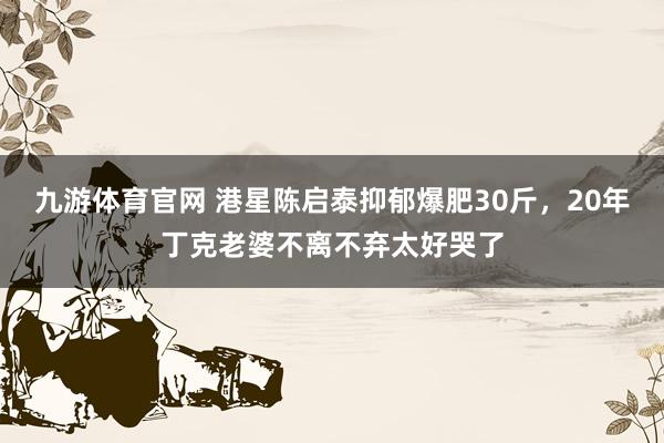 九游体育官网 港星陈启泰抑郁爆肥30斤,20年丁克老婆不离不弃太好哭了