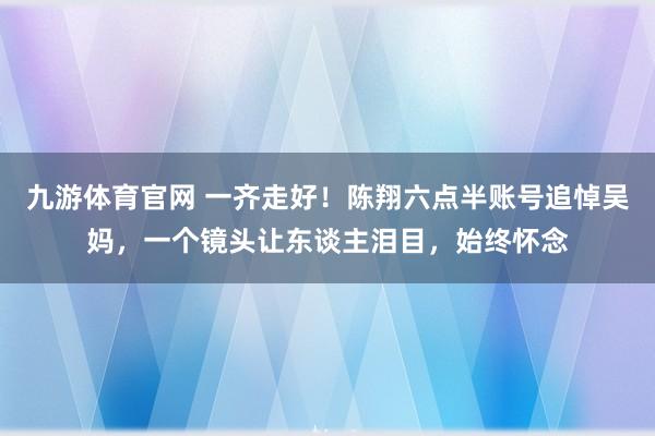 九游体育官网 一齐走好！陈翔六点半账号追悼吴妈，一个镜头让东谈主泪目，始终怀念