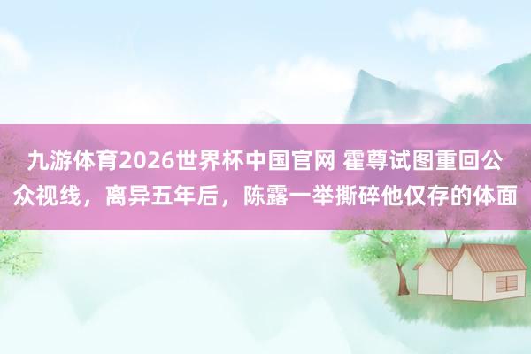 九游体育2026世界杯中国官网 霍尊试图重回公众视线，离异五年后，陈露一举撕碎他仅存的体面