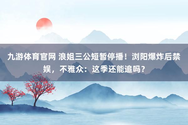 九游体育官网 浪姐三公短暂停播！浏阳爆炸后禁娱，不雅众：这季还能追吗？