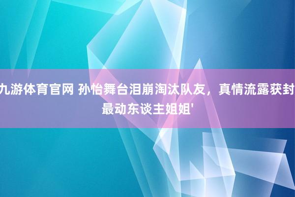 九游体育官网 孙怡舞台泪崩淘汰队友,真情流露获封'最动东谈主姐姐'