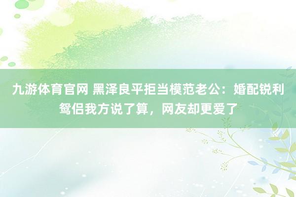 九游体育官网 黑泽良平拒当模范老公:婚配锐利鸳侣我方说了算,网友却更爱了