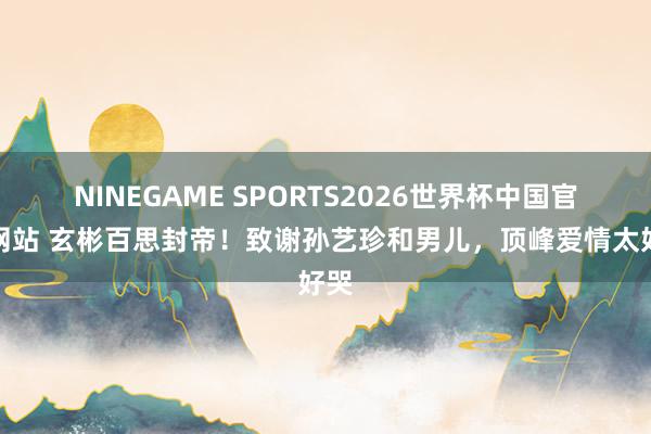 NINEGAME SPORTS2026世界杯中国官方网站 玄彬百思封帝！致谢孙艺珍和男儿，顶峰爱情太好哭