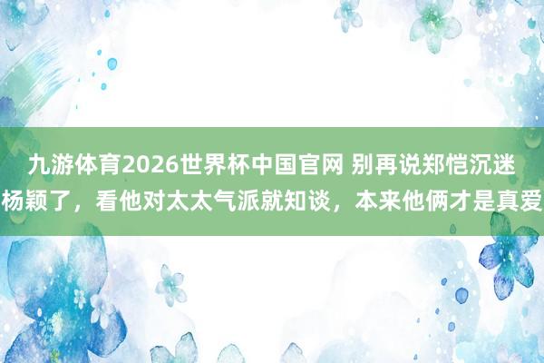 九游体育2026世界杯中国官网 别再说郑恺沉迷杨颖了，看他对太太气派就知谈，本来他俩才是真爱
