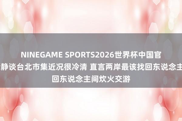 NINEGAME SPORTS2026世界杯中国官方网站 伊能静谈台北市集近况很冷清 直言两岸最该找回东说念主间炊火交游