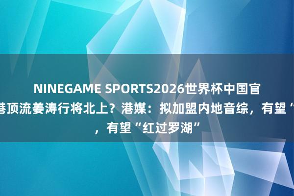 NINEGAME SPORTS2026世界杯中国官方网站 香港顶流姜涛行将北上？港媒：拟加盟内地音综，有望“红过罗湖”