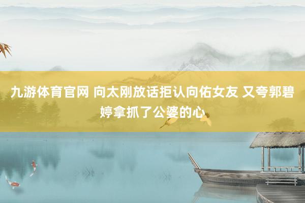 九游体育官网 向太刚放话拒认向佑女友 又夸郭碧婷拿抓了公婆的心