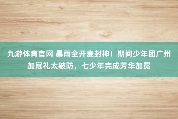 九游体育官网 暴雨全开麦封神！期间少年团广州加冠礼太破防，七少年完成芳华加冕