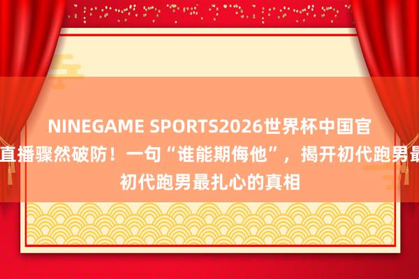 NINEGAME SPORTS2026世界杯中国官方网站 陈赫直播骤然破防！一句“谁能期侮他”，揭开初代跑男最扎心的真相