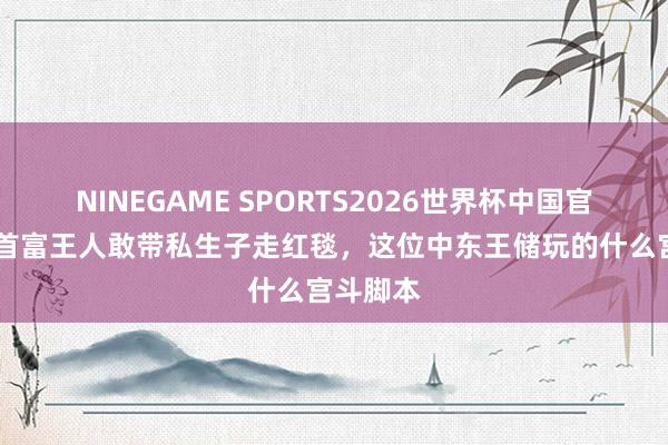 NINEGAME SPORTS2026世界杯中国官方网站 首富王人敢带私生子走红毯，这位中东王储玩的什么宫斗脚本