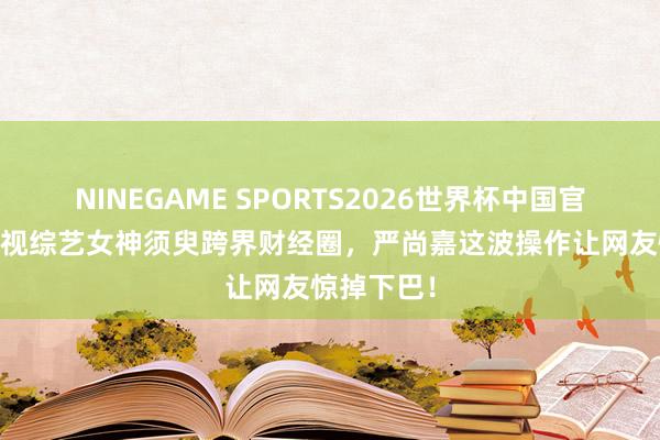 NINEGAME SPORTS2026世界杯中国官方网站 央视综艺女神须臾跨界财经圈，严尚嘉这波操作让网友惊掉下巴！
