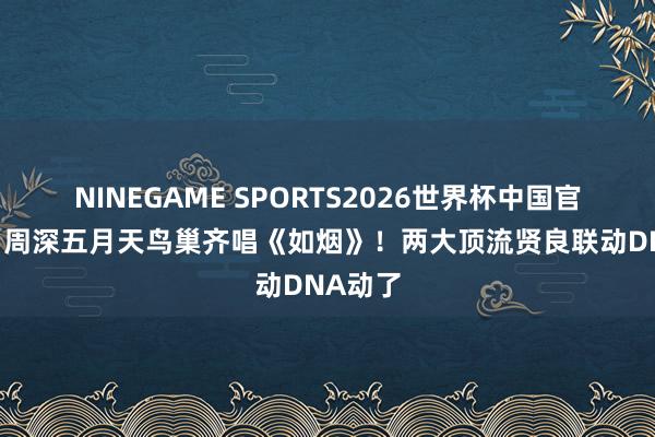 NINEGAME SPORTS2026世界杯中国官方网站 周深五月天鸟巢齐唱《如烟》!两大顶流贤良联动DNA动了
