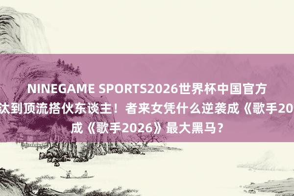 NINEGAME SPORTS2026世界杯中国官方网站 从33票淘汰到顶流搭伙东谈主！者来女凭什么逆袭成《歌手2026》最大黑马？