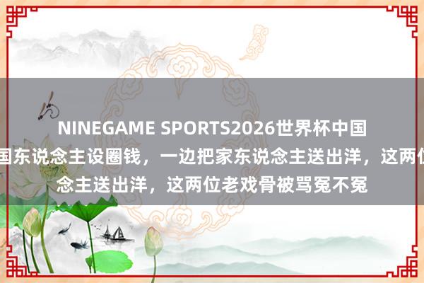 NINEGAME SPORTS2026世界杯中国官方网站 一边卖爱国东说念主设圈钱，一边把家东说念主送出洋，这两位老戏骨被骂冤不冤