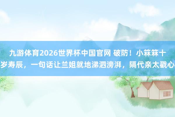 九游体育2026世界杯中国官网 破防！小箖箖十岁寿辰，一句话让兰姐就地涕泗滂湃，隔代亲太戳心