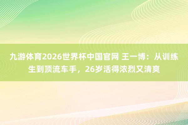 九游体育2026世界杯中国官网 王一博：从训练生到顶流车手，26岁活得浓烈又清爽