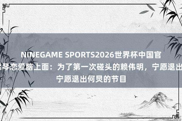 NINEGAME SPORTS2026世界杯中国官方网站 李雪琴恋爱脑上面：为了第一次碰头的赖伟明，宁愿退出何炅的节目