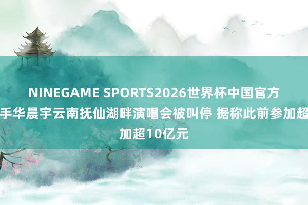 NINEGAME SPORTS2026世界杯中国官方网站 歌手华晨宇云南抚仙湖畔演唱会被叫停 据称此前参加超10亿元