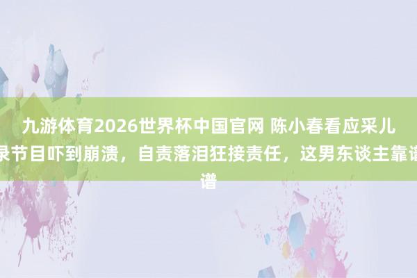 九游体育2026世界杯中国官网 陈小春看应采儿录节目吓到崩溃,自责落泪狂接责任,这男东谈主靠谱