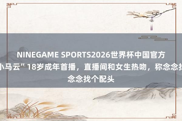 NINEGAME SPORTS2026世界杯中国官方网站 “小马云”18岁成年首播,直播间和女生热吻,称念念找个配头