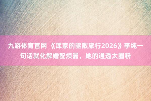 九游体育官网 《浑家的驱散旅行2026》李纯一句话就化解婚配烦嚣,她的通透太圈粉