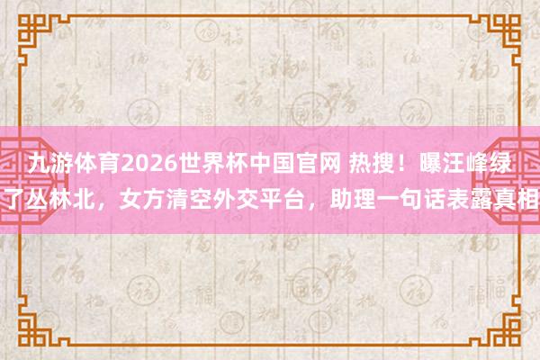 九游体育2026世界杯中国官网 热搜!曝汪峰绿了丛林北,女方清空外交平台,助理一句话表露真相