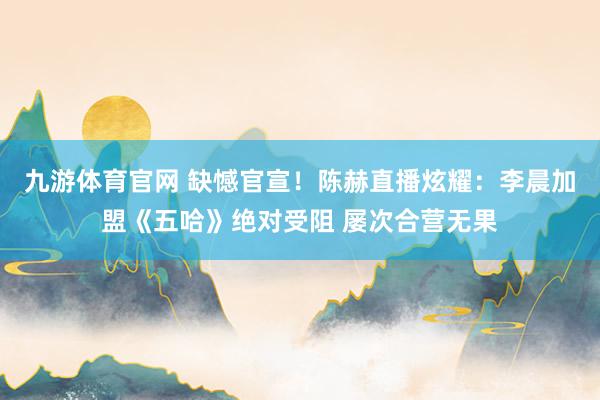 九游体育官网 缺憾官宣！陈赫直播炫耀：李晨加盟《五哈》绝对受阻 屡次合营无果