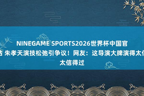 NINEGAME SPORTS2026世界杯中国官方网站 朱孝天演技松弛引争议！网友：这导演大牌演得太信得过