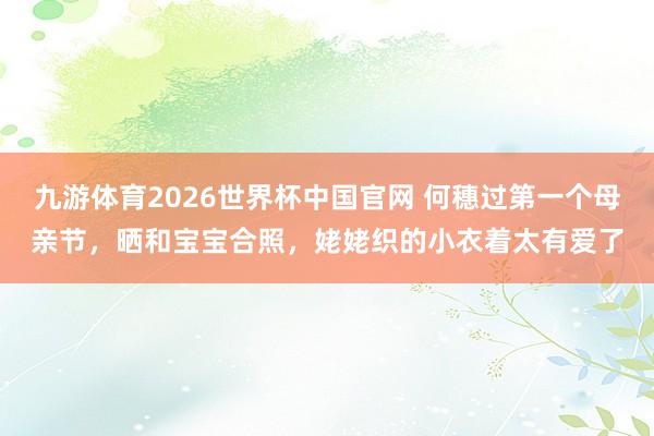 九游体育2026世界杯中国官网 何穗过第一个母亲节，晒和宝宝合照，姥姥织的小衣着太有爱了