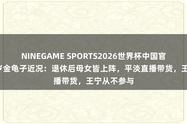 NINEGAME SPORTS2026世界杯中国官方网站 60岁金龟子近况：退休后母女皆上阵，平淡直播带货，王宁从不参与
