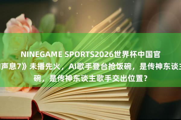 NINEGAME SPORTS2026世界杯中国官方网站 《天赐的声息7》未播先火,AI歌手登台抢饭碗,是传神东谈主歌手交出位置?
