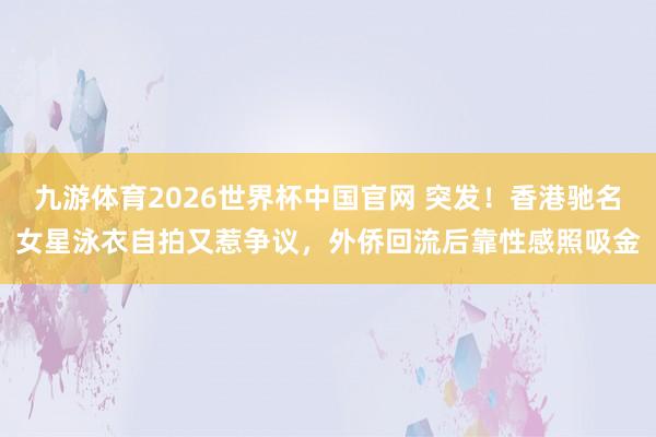 九游体育2026世界杯中国官网 突发！香港驰名女星泳衣自拍又惹争议，外侨回流后靠性感照吸金