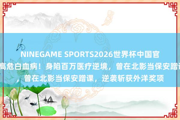 NINEGAME SPORTS2026世界杯中国官方网站 35岁导演确诊高危白血病！身陷百万医疗逆境，曾在北影当保安蹭课，逆袭斩获外洋奖项