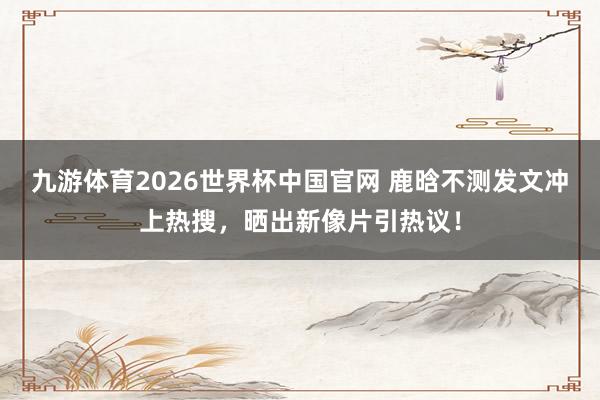 九游体育2026世界杯中国官网 鹿晗不测发文冲上热搜，晒出新像片引热议！